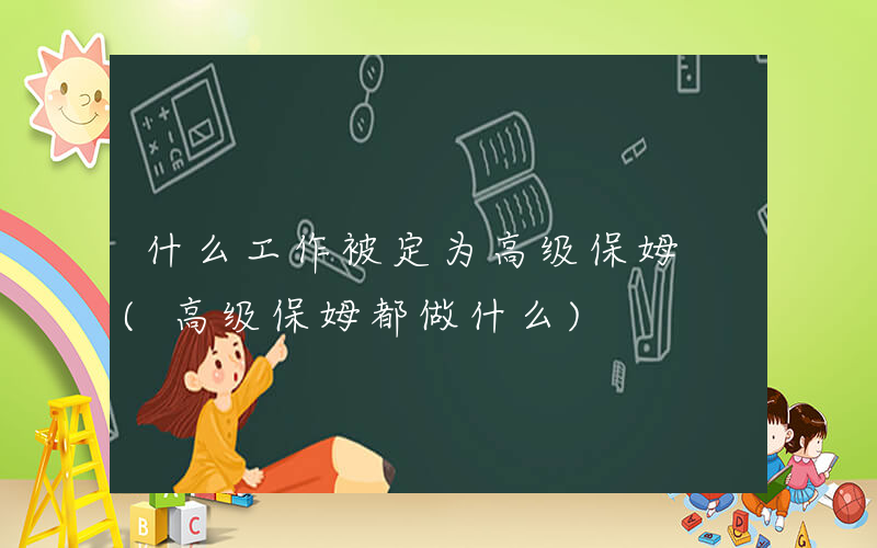 什么工作被定为高级保姆 (高级保姆都做什么)